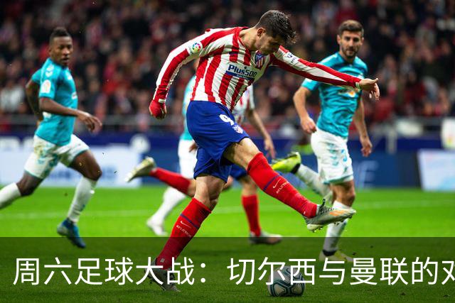 周六足球大战：切尔西与曼联的对决分析！