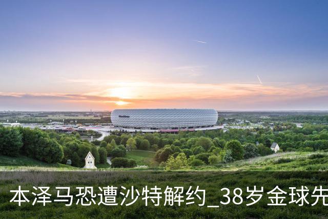 本泽马恐遭沙特解约 38岁金球先生面临无球可踢困境